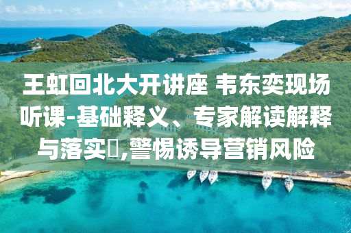 王虹回北大開講座 韋東奕現(xiàn)場聽課-基礎(chǔ)釋義、專家解讀解釋與落實?,警惕誘導營銷風險