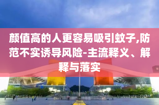 顏值高的人更容易吸引蚊子,防范不實誘導(dǎo)風(fēng)險-主流釋義、解釋與落實