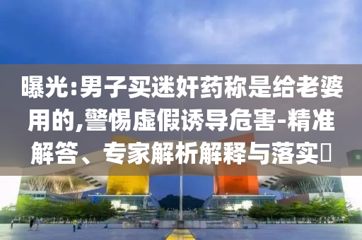 曝光:男子買迷奸藥稱是給老婆用的,警惕虛假誘導(dǎo)危害-精準(zhǔn)解答、專家解析解釋與落實?