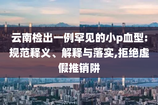 云南檢出一例罕見的小p血型:規(guī)范釋義、解釋與落實,拒絕虛假推銷阱