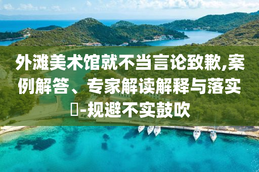 外灘美術(shù)館就不當(dāng)言論致歉,案例解答、專家解讀解釋與落實?-規(guī)避不實鼓吹