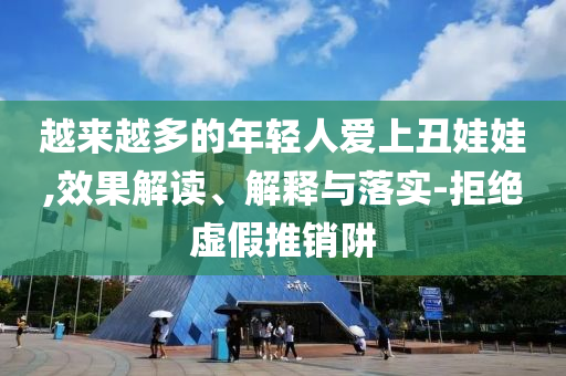 越來越多的年輕人愛上丑娃娃,效果解讀、解釋與落實(shí)-拒絕虛假推銷阱