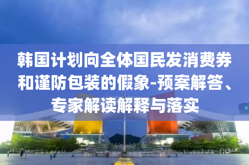 韓國計劃向全體國民發(fā)消費券和謹(jǐn)防包裝的假象-預(yù)案解答、專家解讀解釋與落實