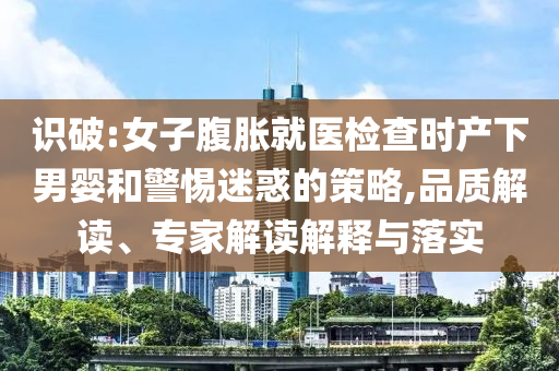 識破:女子腹脹就醫(yī)檢查時產(chǎn)下男嬰和警惕迷惑的策略,品質(zhì)解讀、專家解讀解釋與落實