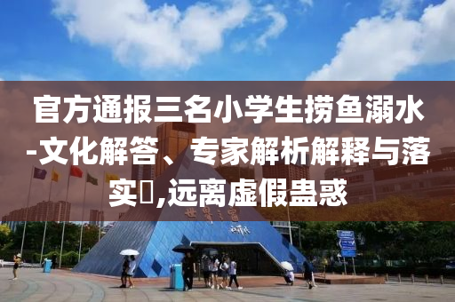 官方通報(bào)三名小學(xué)生撈魚(yú)溺水-文化解答、專(zhuān)家解析解釋與落實(shí)?,遠(yuǎn)離虛假蠱惑