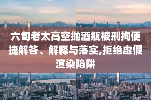 六旬老太高空拋酒瓶被刑拘便捷解答、解釋與落實(shí),拒絕虛假渲染陷阱
