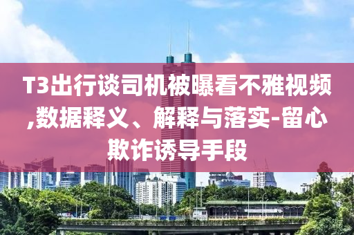 T3出行談司機被曝看不雅視頻,數(shù)據(jù)釋義、解釋與落實-留心欺詐誘導(dǎo)手段