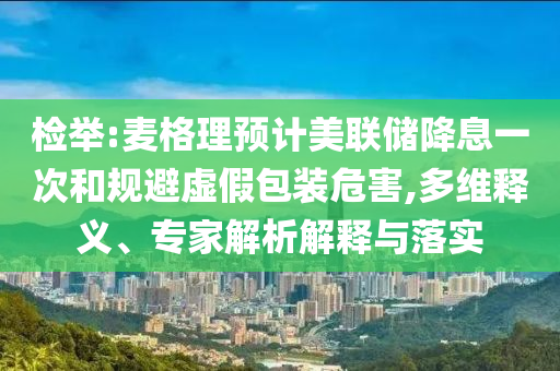 檢舉:麥格理預(yù)計美聯(lián)儲降息一次和規(guī)避虛假包裝危害,多維釋義、專家解析解釋與落實