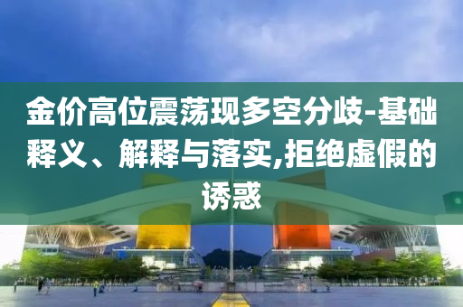 金價高位震蕩現(xiàn)多空分歧-基礎(chǔ)釋義、解釋與落實,拒絕虛假的誘惑