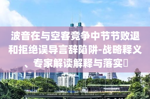 波音在與空客競爭中節(jié)節(jié)敗退和拒絕誤導(dǎo)言辭陷阱-戰(zhàn)略釋義、專家解讀解釋與落實?