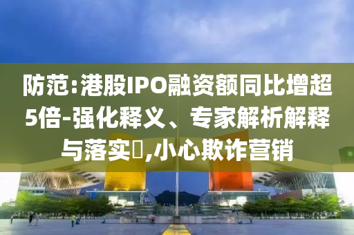 防范:港股IPO融資額同比增超5倍-強(qiáng)化釋義、專家解析解釋與落實?,小心欺詐營銷