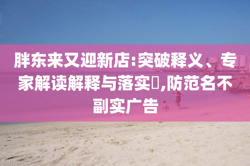 胖東來又迎新店:突破釋義、專家解讀解釋與落實?,防范名不副實廣告
