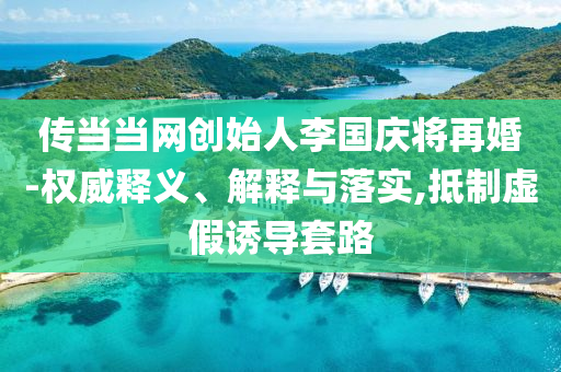 傳當當網創(chuàng)始人李國慶將再婚-權威釋義、解釋與落實,抵制虛假誘導套路
