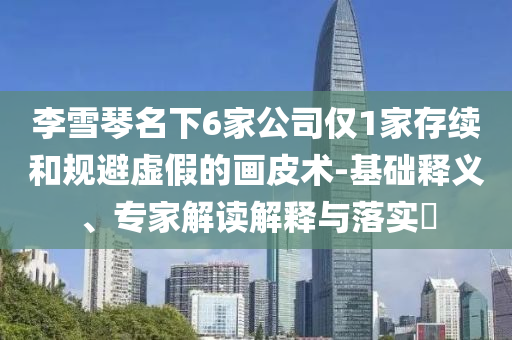李雪琴名下6家公司僅1家存續(xù)和規(guī)避虛假的畫皮術(shù)-基礎(chǔ)釋義、專家解讀解釋與落實(shí)?