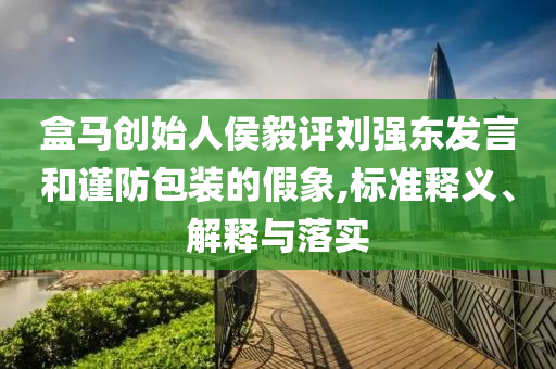 盒馬創(chuàng)始人侯毅評(píng)劉強(qiáng)東發(fā)言和謹(jǐn)防包裝的假象,標(biāo)準(zhǔn)釋義、解釋與落實(shí)