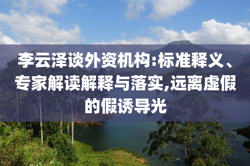 李云澤談外資機構(gòu):標準釋義、專家解讀解釋與落實,遠離虛假的假誘導光