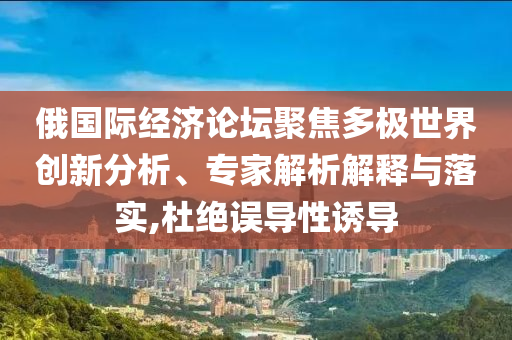俄國際經(jīng)濟(jì)論壇聚焦多極世界創(chuàng)新分析、專家解析解釋與落實(shí),杜絕誤導(dǎo)性誘導(dǎo)