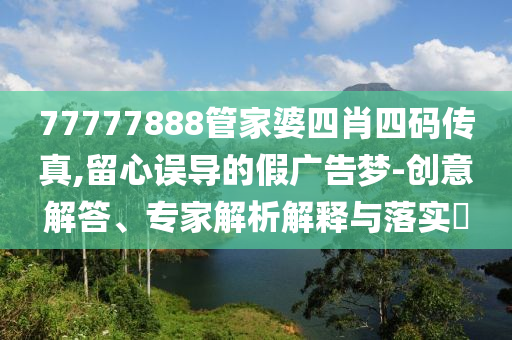 77777888管家婆四肖四碼傳真,留心誤導(dǎo)的假廣告夢-創(chuàng)意解答、專家解析解釋與落實(shí)?