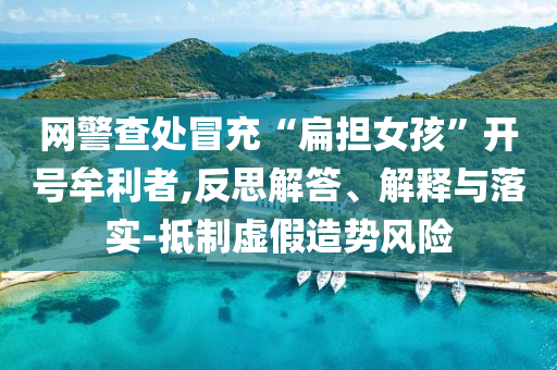 網(wǎng)警查處冒充“扁擔(dān)女孩”開號牟利者,反思解答、解釋與落實-抵制虛假造勢風(fēng)險