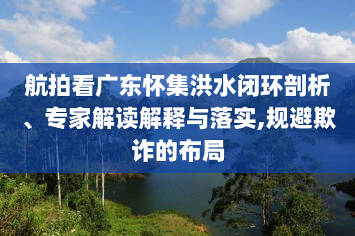 航拍看廣東懷集洪水閉環(huán)剖析、專家解讀解釋與落實,規(guī)避欺詐的布局