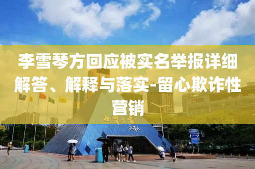 李雪琴方回應(yīng)被實名舉報詳細(xì)解答、解釋與落實-留心欺詐性營銷