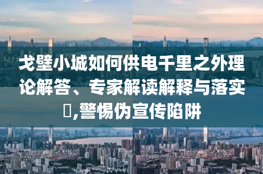 戈壁小城如何供電千里之外理論解答、專家解讀解釋與落實?,警惕偽宣傳陷阱