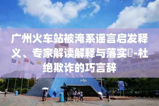 廣州火車(chē)站被淹系謠言啟發(fā)釋義、專(zhuān)家解讀解釋與落實(shí)?-杜絕欺詐的巧言辭