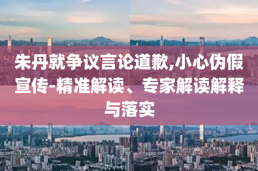 朱丹就爭議言論道歉,小心偽假宣傳-精準(zhǔn)解讀、專家解讀解釋與落實(shí)