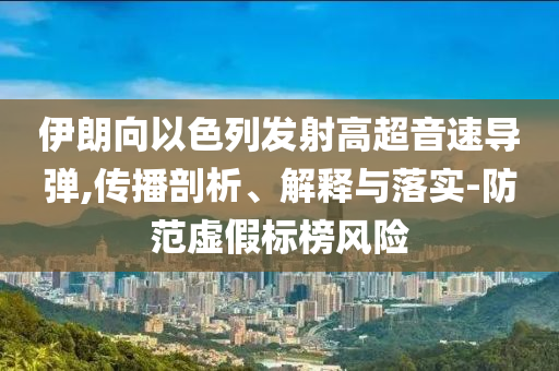 伊朗向以色列發(fā)射高超音速導(dǎo)彈,傳播剖析、解釋與落實(shí)-防范虛假標(biāo)榜風(fēng)險