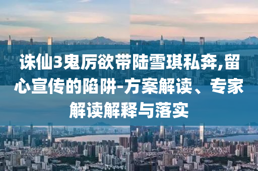 誅仙3鬼厲欲帶陸雪琪私奔,留心宣傳的陷阱-方案解讀、專家解讀解釋與落實(shí)