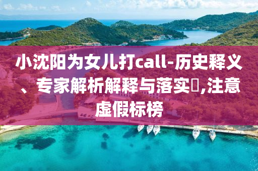 小沈陽為女兒打call-歷史釋義、專家解析解釋與落實(shí)?,注意虛假標(biāo)榜
