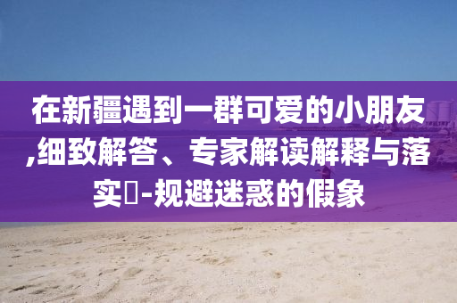 在新疆遇到一群可愛(ài)的小朋友,細(xì)致解答、專(zhuān)家解讀解釋與落實(shí)?-規(guī)避迷惑的假象