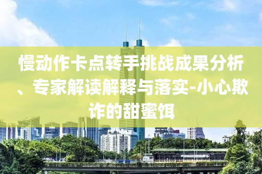 慢動(dòng)作卡點(diǎn)轉(zhuǎn)手挑戰(zhàn)成果分析、專(zhuān)家解讀解釋與落實(shí)-小心欺詐的甜蜜餌