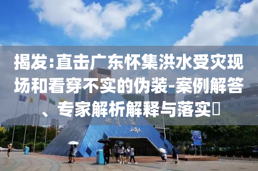 揭發(fā):直擊廣東懷集洪水受災(zāi)現(xiàn)場(chǎng)和看穿不實(shí)的偽裝-案例解答、專家解析解釋與落實(shí)?