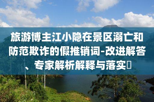 旅游博主江小隱在景區(qū)溺亡和防范欺詐的假推銷詞-改進解答、專家解析解釋與落實?