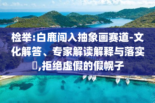 檢舉:白鹿闖入抽象畫賽道-文化解答、專家解讀解釋與落實?,拒絕虛假的假幌子