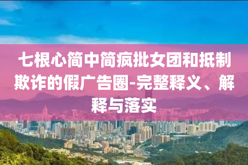 七根心簡中簡瘋批女團和抵制欺詐的假廣告圈-完整釋義、解釋與落實