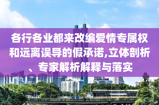 各行各業(yè)都來改編愛情專屬權和遠離誤導的假承諾,立體剖析、專家解析解釋與落實