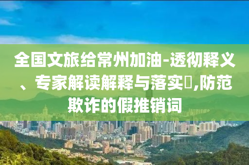 全國文旅給常州加油-透徹釋義、專家解讀解釋與落實?,防范欺詐的假推銷詞