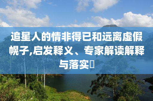 追星人的情非得已和遠(yuǎn)離虛假幌子,啟發(fā)釋義、專家解讀解釋與落實?