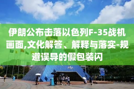伊朗公布擊落以色列F-35戰(zhàn)機畫面,文化解答、解釋與落實-規(guī)避誤導(dǎo)的假包裝閃