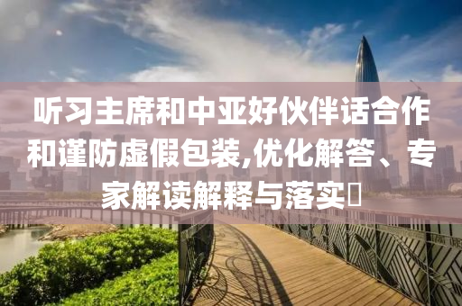聽習(xí)主席和中亞好伙伴話合作和謹(jǐn)防虛假包裝,優(yōu)化解答、專家解讀解釋與落實?