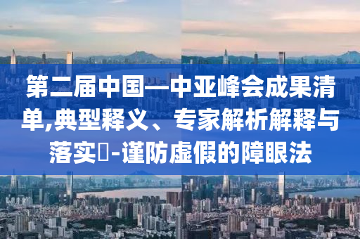 第二屆中國—中亞峰會成果清單,典型釋義、專家解析解釋與落實?-謹(jǐn)防虛假的障眼法