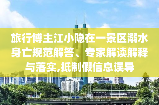 旅行博主江小隱在一景區(qū)溺水身亡規(guī)范解答、專家解讀解釋與落實,抵制假信息誤導(dǎo)