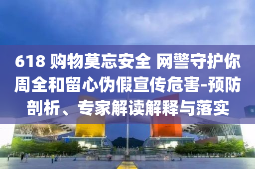 618 購物莫忘安全 網(wǎng)警守護(hù)你周全和留心偽假宣傳危害-預(yù)防剖析、專家解讀解釋與落實(shí)