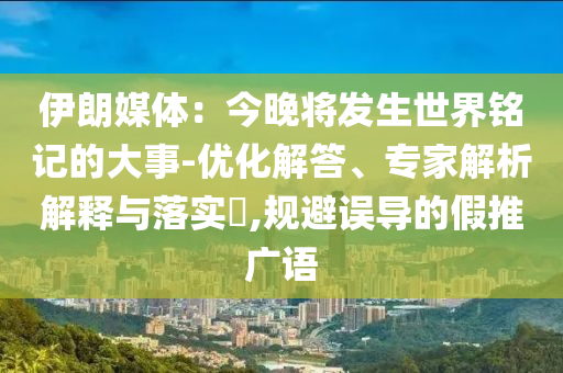 伊朗媒體：今晚將發(fā)生世界銘記的大事-優(yōu)化解答、專家解析解釋與落實?,規(guī)避誤導(dǎo)的假推廣語