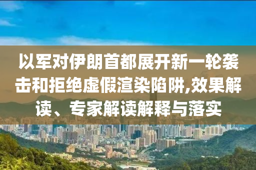 以軍對(duì)伊朗首都展開(kāi)新一輪襲擊和拒絕虛假渲染陷阱,效果解讀、專家解讀解釋與落實(shí)