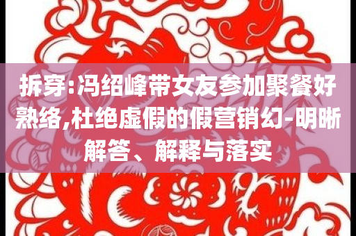 拆穿:馮紹峰帶女友參加聚餐好熟絡(luò),杜絕虛假的假營(yíng)銷幻-明晰解答、解釋與落實(shí)