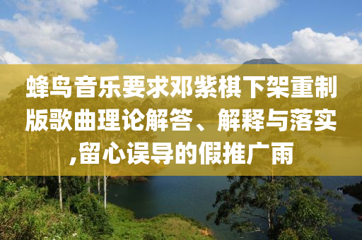蜂鳥音樂(lè)要求鄧紫棋下架重制版歌曲理論解答、解釋與落實(shí),留心誤導(dǎo)的假推廣雨