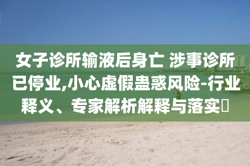 女子診所輸液后身亡 涉事診所已停業(yè),小心虛假蠱惑風險-行業(yè)釋義、專家解析解釋與落實?